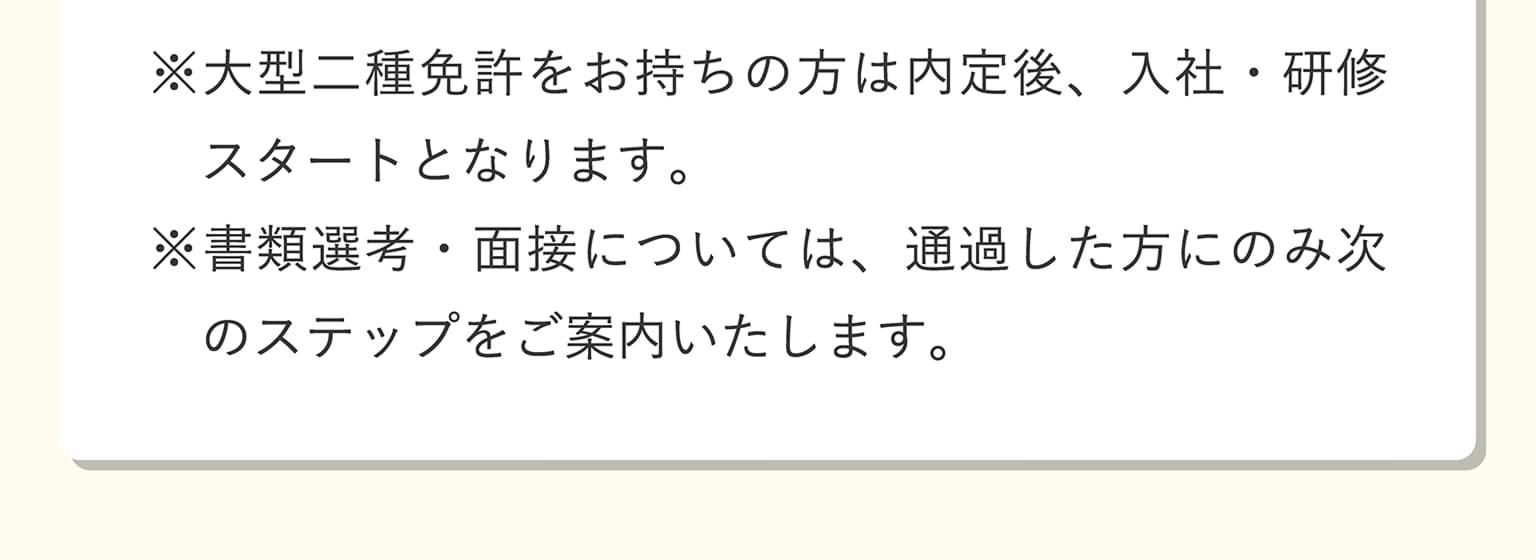 ※大型二種免許をお持ちの方は内定後、入社・研修スタートとなります。※書類選考・面接については、通過した方にのみ次のステップをご案内いたします。