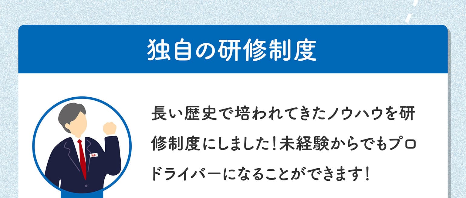 「独自の研修制度」長い歴史で培われてきたノウハウを研修制度にしました！未経験からでもプロドライバーになることができます！