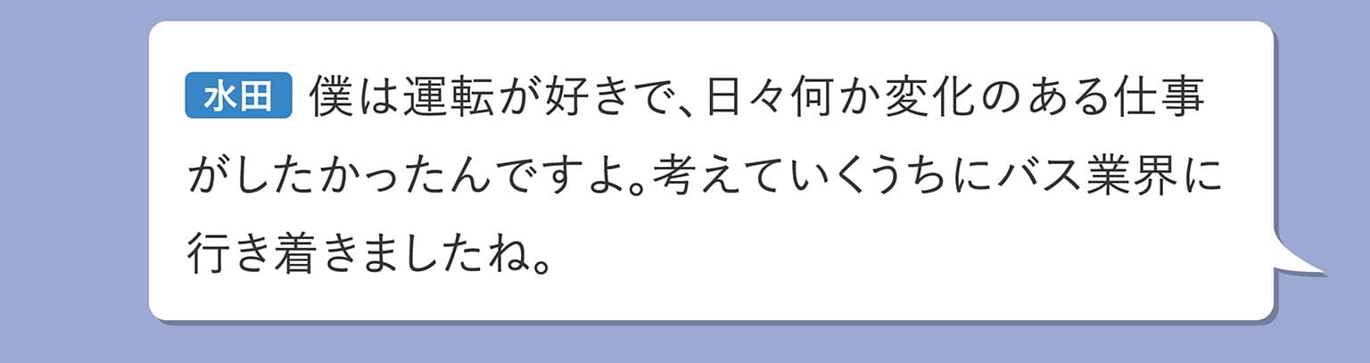 水田 僕は運転が好きで、日々何か変化のある仕事がしたかったんですよ。考えていくうちにバス業界に行き着きましたね。