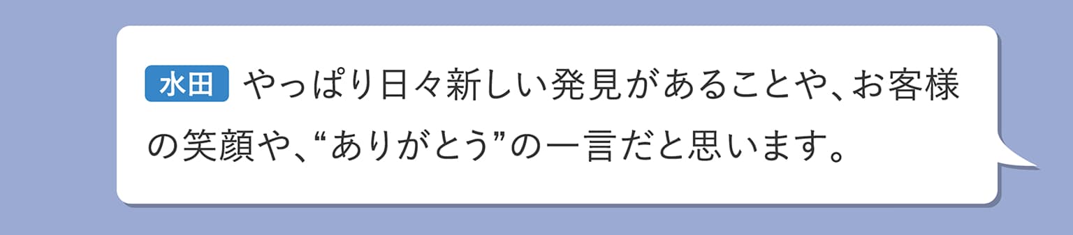 水田 やっぱり日々新しい発見があることや、お客様の笑顔や、“ありがとう”の一言だと思います。