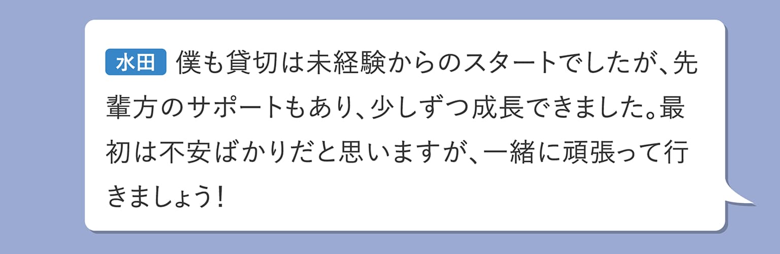 水田 僕も貸切は未経験からのスタートでしたが、先輩方のサポートもあり、少しずつ成長できました。最初は不安ばかりだと思いますが、一緒に頑張って行きましょう！