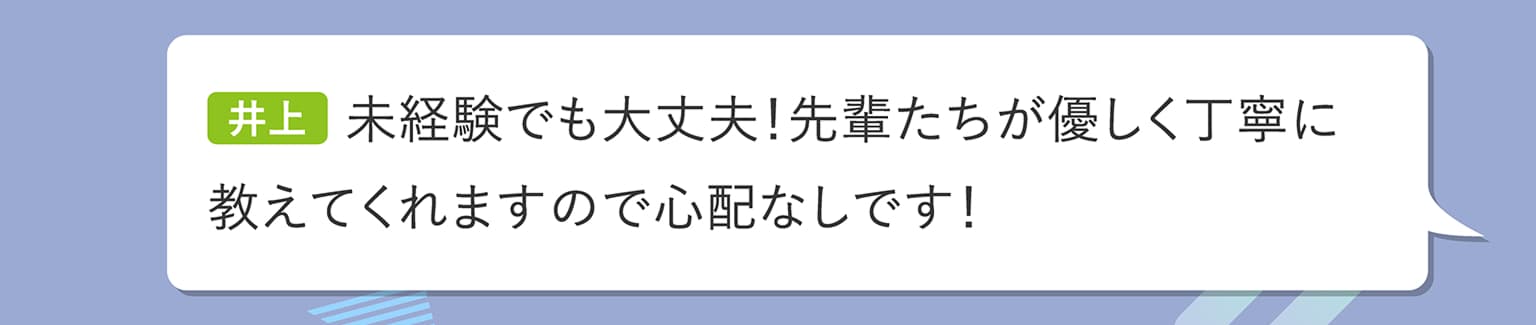 井上 未経験でも大丈夫！先輩たちが優しく丁寧に教えてくれますので心配なしです！